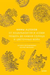 Мифы ацтеков. От Кецалькоатля и Семи пещер до Камня Солнца и цветочных войн