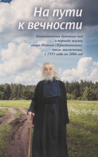На пути к вечности: воспоминания духовных чад о периоде жизни отца Иоанна (Крестьянкина) после заключения, с 1955 года по 2006 год