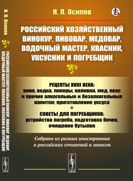 Российский хозяйственный винокур, пивовар, медовар, водочный мастер, квасник, уксусник и погребщик: Рецепты XVIII века: вино, водка, ликеры, наливки, мед, квас и прочие алкогольные и безалкогольные напитки приготовление уксуса. Советы для погребщиков: уст