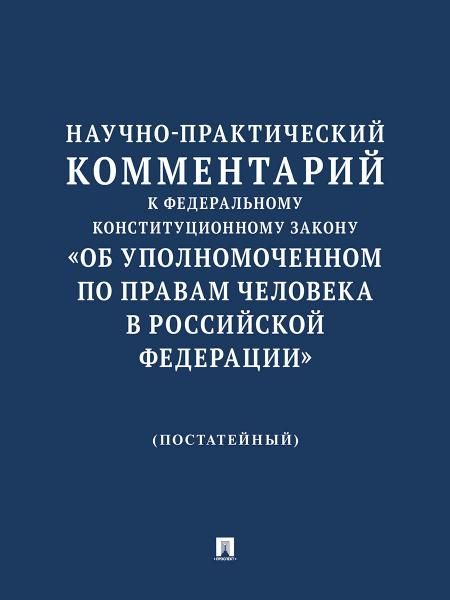 Научно-практический комментарий к Федеральному конституционному закону Об Уполномоченном по правам человека в Российской Федерации постатейный.-М.