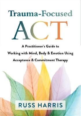 Trauma-Focused ACT: A Practitioners Guide to Working with Mind, Body, and Emotion Using Acceptance and Commitment Therapy