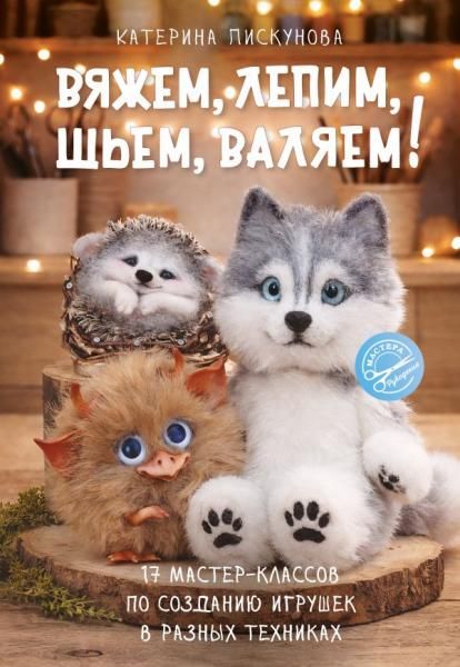 Вяжем, лепим, шьем, валяем 17 мастер-классов по созданию игрушек в разных техниках
