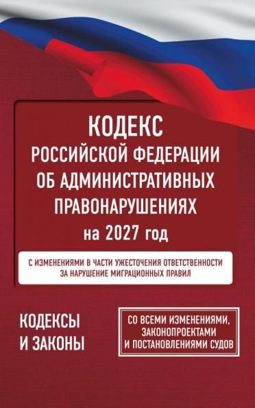 Кодекс Российской Федерации об административных правонарушениях на 2027 год. Со всеми изменениями, законопроектами и постановлениями судов